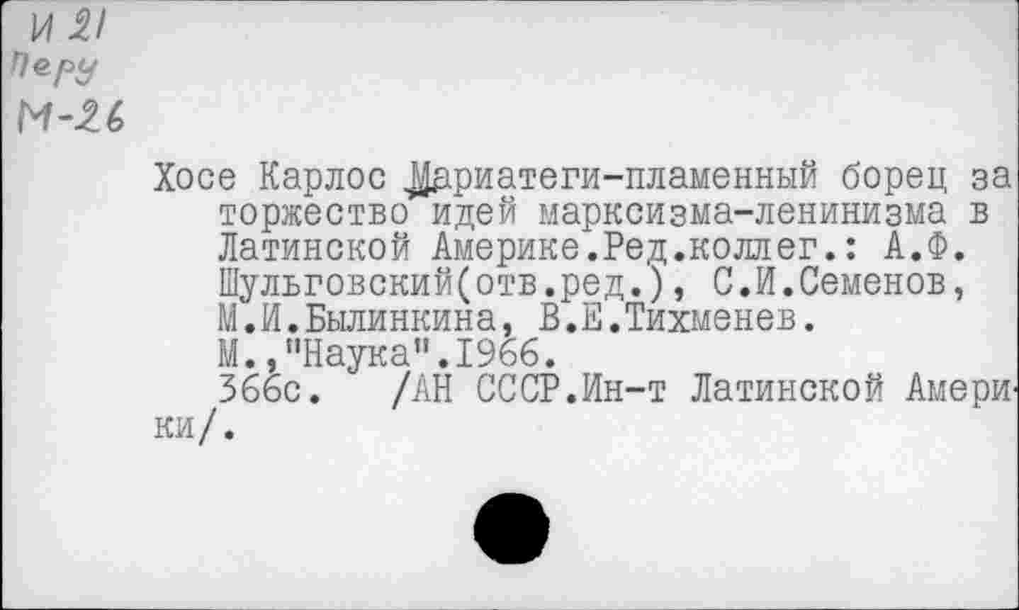 ﻿1/121 По. РУ и-и
Хосе Карлос ^дриатеги-пламенный борец за торжество идей марксизма-ленинизма в Латинской Америке.Ред.коллег.: А.Ф. Шульговский(отв.ред.), С.И.Семенов, М.И.Былинкина, В.Е.Тихменев.
М.,"Наука”.1966.
366с. /АН СССР.Ин-т Латинской Амери ки/.